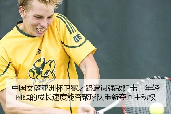 中国女篮亚洲杯卫冕之路遭遇强敌阻击，年轻内线的成长速度能否帮球队重新夺回主动权